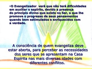 •O Evangelizador verá que não terá dificuldadesO Evangelizador verá que não terá dificuldades
em auxiliar o espírito, devido a presençaem auxiliar o espírito, devido a presença
do princípio divino que existe no Ser, e que lhedo princípio divino que existe no Ser, e que lhe
promove o progresso de seus pensamentospromove o progresso de seus pensamentos
quando bem estimulados e enriquecidos comquando bem estimulados e enriquecidos com
a verdade.a verdade.
A consciência de quem evangeliza deveA consciência de quem evangeliza deve
estar aberta, para perceber as necessidadesestar aberta, para perceber as necessidades
dos seres que se apresentam na Casados seres que se apresentam na Casa
Espírita nas mais diversas idades comEspírita nas mais diversas idades com
diferentes conflitos.diferentes conflitos.
 