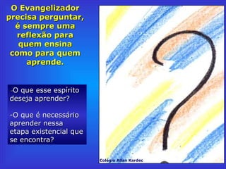 O EvangelizadorO Evangelizador
precisa perguntar,precisa perguntar,
é sempre umaé sempre uma
reflexão parareflexão para
quem ensinaquem ensina
como para quemcomo para quem
aprende.aprende.
--O que esse espíritoO que esse espírito
deseja aprender?deseja aprender?
-O que é necessário-O que é necessário
aprender nessaaprender nessa
etapa existencial queetapa existencial que
se encontra?se encontra?
Colégio Allan Kardec
 
