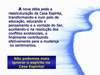AA nova idéia pede anova idéia pede a
reestruturação da Casa Espírita,reestruturação da Casa Espírita,
transformando-a num polo detransformando-a num polo de
educação, educando oeducação, educando o
pensamento e a vontade do Ser,pensamento e a vontade do Ser,
auxiliando-o na resolução dosauxiliando-o na resolução dos
conflitos existenciais, econflitos existenciais, e
finalmente contribuindofinalmente contribuindo
efetivamente para a mudançaefetivamente para a mudança
no sentimentos.no sentimentos.
Não podemos maisNão podemos mais
ignorar o espírito naignorar o espírito na
Casa Espírita!Casa Espírita!
 