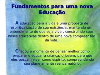 A educação para a vida é uma proposta de
espiritualização de sua existência, mantendo um
entendimento do que seja viver, construindo suas
bases educativas dentro de uma nova compreensão
da vida.
Chegou o momento de pensar melhor como
preparar e educar a criança, o jovem, para que
eles possam viver como espírito, compreendendo
seu planejamento reencarnatório.
Fundamentos para uma novaFundamentos para uma nova
EducaçãoEducação
 
