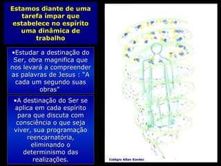 Estamos diante de umaEstamos diante de uma
tarefa ímpar quetarefa ímpar que
estabelece no espíritoestabelece no espírito
uma dinâmica deuma dinâmica de
trabalhotrabalho
•A destinação do Ser seA destinação do Ser se
aplica em cada espíritoaplica em cada espírito
para que discuta compara que discuta com
consciência o que sejaconsciência o que seja
viver, sua programaçãoviver, sua programação
reencarnatória,reencarnatória,
eliminando oeliminando o
determinismo dasdeterminismo das
realizações.realizações.
•Estudar a destinação doEstudar a destinação do
Ser, obra magnifica queSer, obra magnifica que
nos levará a compreendernos levará a compreender
as palavras de Jesus : “Aas palavras de Jesus : “A
cada um segundo suascada um segundo suas
obras”obras”
Colégio Allan Kardec
 