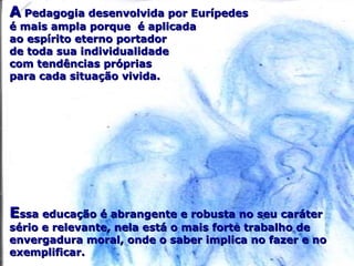AA Pedagogia desenvolvida por EurípedesPedagogia desenvolvida por Eurípedes
é mais ampla porque é aplicadaé mais ampla porque é aplicada
ao espírito eterno portadorao espírito eterno portador
de toda sua individualidadede toda sua individualidade
com tendências própriascom tendências próprias
para cada situação vivida.para cada situação vivida.
EEssa educação é abrangente e robusta no seu caráterssa educação é abrangente e robusta no seu caráter
sério e relevante, nela está o mais forte trabalho desério e relevante, nela está o mais forte trabalho de
envergadura moral, onde o saber implica no fazer e noenvergadura moral, onde o saber implica no fazer e no
exemplificar.exemplificar.
 