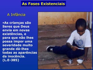 A InfânciaA Infância
•As crianças são
Seres que Deus
envia em novas
existências, e
para que não lhes
possa impor uma
severidade muito
grande dá-lhes
todas as aparências
da inocência.
(L.E-385)
As Fases ExistenciaisAs Fases Existenciais
 