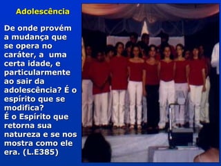 AdolescênciaAdolescência
De onde provémDe onde provém
a mudança quea mudança que
se opera nose opera no
caráter, a umacaráter, a uma
certa idade, ecerta idade, e
particularmenteparticularmente
ao sair daao sair da
adolescência? É oadolescência? É o
espírito que seespírito que se
modifica?modifica?
É o Espírito queÉ o Espírito que
retorna suaretorna sua
natureza e se nosnatureza e se nos
mostra como elemostra como ele
era. (L.E385)era. (L.E385)
 
