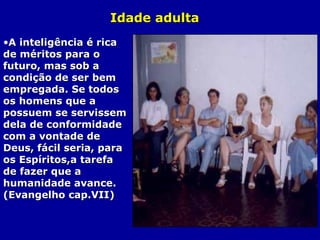 Idade adultaIdade adulta
•A inteligência é ricaA inteligência é rica
de méritos para ode méritos para o
futuro, mas sob afuturo, mas sob a
condição de ser bemcondição de ser bem
empregada. Se todosempregada. Se todos
os homens que aos homens que a
possuem se servissempossuem se servissem
dela de conformidadedela de conformidade
com a vontade decom a vontade de
Deus, fácil seria, paraDeus, fácil seria, para
os Espíritos,a tarefaos Espíritos,a tarefa
de fazer que ade fazer que a
humanidade avance.humanidade avance.
(Evangelho cap.VII)(Evangelho cap.VII)
 