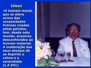 IdosoIdoso
•O homem moral,O homem moral,
que se elevaque se eleva
acima dasacima das
necessidadesnecessidades
fictícias criadasfictícias criadas
pelas paixões,pelas paixões,
tem, desde estetem, desde este
mundo, prazeresmundo, prazeres
desconhecidos aodesconhecidos ao
homem material.homem material.
A moderação dosA moderação dos
seus desejos dáseus desejos dá
ao Espirito aao Espirito a
calma e acalma e a
serenidade.serenidade.
(L.E 941)(L.E 941)
 