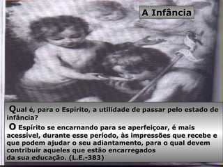 QQual é, para o Espírito, a utilidade de passar pelo estado deual é, para o Espírito, a utilidade de passar pelo estado de
infância?infância?
OO Espírito se encarnando para se aperfeiçoar, é maisEspírito se encarnando para se aperfeiçoar, é mais
acessível, durante esse período, às impressões que recebe eacessível, durante esse período, às impressões que recebe e
que podem ajudar o seu adiantamento, para o qual devemque podem ajudar o seu adiantamento, para o qual devem
contribuir aqueles que estão encarregadoscontribuir aqueles que estão encarregados
da sua educação. (L.E.-383)da sua educação. (L.E.-383)
A InfânciaA Infância
 