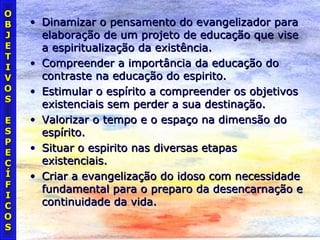 • Dinamizar o pensamento do evangelizador paraDinamizar o pensamento do evangelizador para
elaboração de um projeto de educação que viseelaboração de um projeto de educação que vise
a espiritualização da existência.a espiritualização da existência.
• Compreender a importância da educação doCompreender a importância da educação do
contraste na educação do espirito.contraste na educação do espirito.
• Estimular o espírito a compreender os objetivosEstimular o espírito a compreender os objetivos
existenciais sem perder a sua destinação.existenciais sem perder a sua destinação.
• Valorizar o tempo e o espaço na dimensão doValorizar o tempo e o espaço na dimensão do
espírito.espírito.
• Situar o espirito nas diversas etapasSituar o espirito nas diversas etapas
existenciais.existenciais.
• Criar a evangelização do idoso com necessidadeCriar a evangelização do idoso com necessidade
fundamental para o preparo da desencarnação efundamental para o preparo da desencarnação e
continuidade da vida.continuidade da vida.
OO
BB
JJ
EE
TT
II
VV
OO
SS
EE
SS
PP
EE
CC
ÍÍ
FF
II
CC
OO
SS
 