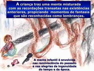 .
AA criança traz uma mente misturadacriança traz uma mente misturada
com as recordações transatas nas existênciascom as recordações transatas nas existências
anteriores, propiciando momentos de fantasiaanteriores, propiciando momentos de fantasia
que são reconhecidas como lembranças.que são reconhecidas como lembranças.
AA mente infantil é envolvidamente infantil é envolvida
nas reminiscência do passadonas reminiscência do passado
e nas alegrias da ingenuidadee nas alegrias da ingenuidade
do tempo e da época.do tempo e da época.
 