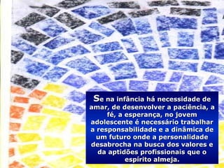 SSe na infância há necessidade dee na infância há necessidade de
amar, de desenvolver a paciência, aamar, de desenvolver a paciência, a
fé, a esperança, no jovemfé, a esperança, no jovem
adolescente é necessário trabalharadolescente é necessário trabalhar
a responsabilidade e a dinâmica dea responsabilidade e a dinâmica de
um futuro onde a personalidadeum futuro onde a personalidade
desabrocha na busca dos valores edesabrocha na busca dos valores e
da aptidões profissionais que oda aptidões profissionais que o
espírito almeja.espírito almeja.
 
