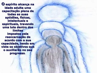 OO espírito alcança naespírito alcança na
idade adulta umaidade adulta uma
capacitação plena decapacitação plena de
todas as suastodas as suas
aptidões, físicas,aptidões, físicas,
intelectuais eintelectuais e
espirituais, travandoespirituais, travando
uma luta dentro dosuma luta dentro dos
limiteslimites
impostos pelaimpostos pela
reencarnação dereencarnação de
acordo com a suaacordo com a sua
capacidade, tendo emcapacidade, tendo em
vista os objetivos quevista os objetivos que
o auxiliarão no seuo auxiliarão no seu
progressoprogresso.
 