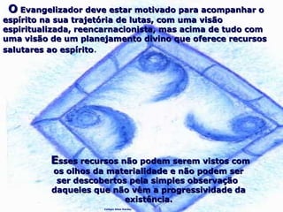 Colégio Allan Kardec
OO Evangelizador deve estar motivado para acompanhar oEvangelizador deve estar motivado para acompanhar o
espírito na sua trajetória de lutas, com uma visãoespírito na sua trajetória de lutas, com uma visão
espiritualizada, reencarnacionista, mas acima de tudo comespiritualizada, reencarnacionista, mas acima de tudo com
uma visão de um planejamento divino que oferece recursosuma visão de um planejamento divino que oferece recursos
salutares ao espíritosalutares ao espírito.
EEsses recursos não podem serem vistos comsses recursos não podem serem vistos com
os olhos da materialidade e não podem seros olhos da materialidade e não podem ser
ser descobertos pela simples observaçãoser descobertos pela simples observação
daqueles que não vêm a progressividade dadaqueles que não vêm a progressividade da
existência.existência.
 