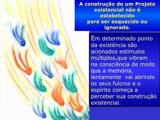 A construção de um ProjetoA construção de um Projeto
existencial não éexistencial não é
estabelecidoestabelecido
para ser esquecido oupara ser esquecido ou
ignorado.ignorado.
Em determinado ponto
da existência são
acionados estímulos
múltiplos,que vibram
na consciência de modo
que a memória,
lentamente vai abrindo
os seus fulcros e o
espírito começa a
perceber sua construção
existencial.
 