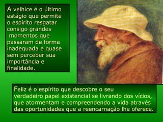 AA velhice é o últimovelhice é o último
estágio que permiteestágio que permite
o espírito resgataro espírito resgatar
consigo grandesconsigo grandes
momentos quemomentos que
passaram de formapassaram de forma
inadequada e quaseinadequada e quase
sem perceber suasem perceber sua
importância eimportância e
finalidade.finalidade.
Feliz é o espírito que descobre o seu
verdadeiro papel existencial se livrando dos vícios,
que atormentam e compreendendo a vida através
das oportunidades que a reencarnação lhe oferece.
 