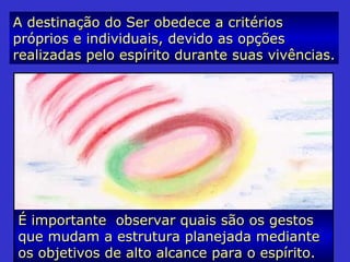 A destinação do Ser obedece a critériosA destinação do Ser obedece a critérios
próprios e individuais, devido as opçõespróprios e individuais, devido as opções
realizadas pelo espírito durante suas vivências.realizadas pelo espírito durante suas vivências.
É importante observar quais são os gestosÉ importante observar quais são os gestos
que mudam a estrutura planejada medianteque mudam a estrutura planejada mediante
os objetivos de alto alcance para o espírito.os objetivos de alto alcance para o espírito.
 