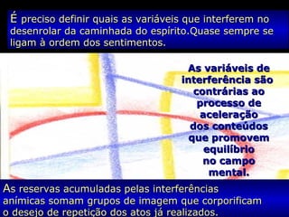 ÉÉ preciso definir quais as variáveis que interferem nopreciso definir quais as variáveis que interferem no
desenrolar da caminhada do espírito.Quase sempre sedesenrolar da caminhada do espírito.Quase sempre se
ligam à ordem dos sentimentos.ligam à ordem dos sentimentos.
As variáveis deAs variáveis de
interferência sãointerferência são
contrárias aocontrárias ao
processo deprocesso de
aceleraçãoaceleração
dos conteúdosdos conteúdos
que promovemque promovem
equilíbrioequilíbrio
no campono campo
mental.mental.
AAs reservas acumuladas pelas interferênciass reservas acumuladas pelas interferências
anímicas somam grupos de imagem que corporificamanímicas somam grupos de imagem que corporificam
o desejo de repetição dos atos já realizados.o desejo de repetição dos atos já realizados.
 