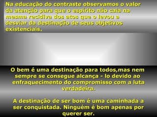 Na educação do contraste observamos o valorNa educação do contraste observamos o valor
da atenção para que o espírito não caia nada atenção para que o espírito não caia na
mesma recidiva dos atos que o levou amesma recidiva dos atos que o levou a
desviar da destinação de seus objetivosdesviar da destinação de seus objetivos
existenciaisexistenciais.
O bem é uma destinação para todos,mas nemO bem é uma destinação para todos,mas nem
sempre se consegue alcança - lo devido aosempre se consegue alcança - lo devido ao
enfraquecimento do compromisso com a lutaenfraquecimento do compromisso com a luta
verdadeira.verdadeira.
A destinação de ser bom é uma caminhada aA destinação de ser bom é uma caminhada a
ser conquistada. Ninguém é bom apenas porser conquistada. Ninguém é bom apenas por
quererquerer ser.
 