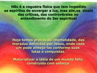 Não é a cegueira física que tem impedidoNão é a cegueira física que tem impedido
os espíritos de enxergar a luz, mas sim,os sinaisos espíritos de enxergar a luz, mas sim,os sinais
das críticas, das controvérsias nodas críticas, das controvérsias no
entendimento do Ser espiritualentendimento do Ser espiritual
Hoje temos provas da imortalidade, dasHoje temos provas da imortalidade, das
moradas definidas por Jesus, onde cadamoradas definidas por Jesus, onde cada
um pode almejá-las conforme suasum pode almejá-las conforme suas
lutas e conquistas.lutas e conquistas.
Materializar a idéia de um mundo feliz,Materializar a idéia de um mundo feliz,
construído com esforço.construído com esforço.
 