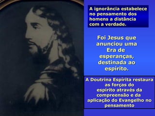 A ignorância estabeleceA ignorância estabelece
no pensamento dosno pensamento dos
homens a distânciahomens a distância
com a verdade.com a verdade.
A Doutrina Espírita restauraA Doutrina Espírita restaura
as forças doas forças do
espírito através daespírito através da
compreensão e dacompreensão e da
aplicação do Evangelho noaplicação do Evangelho no
pensamentopensamento
Foi Jesus queFoi Jesus que
anunciou umaanunciou uma
Era deEra de
esperanças,esperanças,
destinada aodestinada ao
espírito.espírito.
 