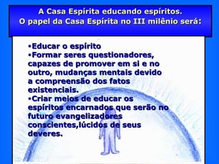 A Casa Espírita educando espíritos.A Casa Espírita educando espíritos.
O papel da Casa Espírita no III milênio seráO papel da Casa Espírita no III milênio será::
•Educar o espíritoEducar o espírito
•Formar seres questionadores,Formar seres questionadores,
capazes de promover em si e nocapazes de promover em si e no
outro, mudanças mentais devidooutro, mudanças mentais devido
a compreensão dos fatosa compreensão dos fatos
existenciais.existenciais.
•Criar meios de educar osCriar meios de educar os
espíritos encarnados que serão noespíritos encarnados que serão no
futuro evangelizadoresfuturo evangelizadores
conscientes,lúcidos de seusconscientes,lúcidos de seus
deveres.deveres.
 