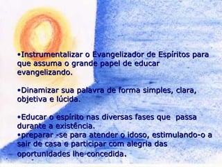 •Instrumentalizar o Evangelizador de Espíritos paraInstrumentalizar o Evangelizador de Espíritos para
que assuma o grande papel de educarque assuma o grande papel de educar
evangelizando.evangelizando.
•Dinamizar sua palavra de forma simples, clara,Dinamizar sua palavra de forma simples, clara,
objetiva e lúcida.objetiva e lúcida.
•Educar o espírito nas diversas fases que passaEducar o espírito nas diversas fases que passa
durante a existência.durante a existência.
•preparar -se para atender o idoso, estimulando-o apreparar -se para atender o idoso, estimulando-o a
sair de casa e participar com alegria dassair de casa e participar com alegria das
oportunidades lheoportunidades lhe concedidaconcedida..
 