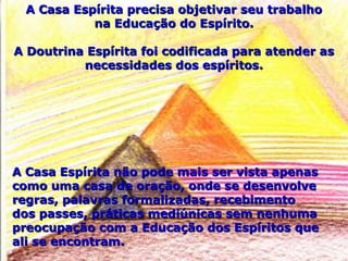 A Casa Espírita precisa objetivar seu trabalhoA Casa Espírita precisa objetivar seu trabalho
na Educação do Espírito.na Educação do Espírito.
A Doutrina Espírita foi codificada para atender asA Doutrina Espírita foi codificada para atender as
necessidades dos espíritos.necessidades dos espíritos.
A Casa Espírita não pode mais ser vista apenasA Casa Espírita não pode mais ser vista apenas
como uma casa de oração, onde se desenvolvecomo uma casa de oração, onde se desenvolve
regras, palavras formalizadas, recebimentoregras, palavras formalizadas, recebimento
dos passes, práticas mediúnicas sem nenhumados passes, práticas mediúnicas sem nenhuma
preocupação com a Educação dos Espíritos quepreocupação com a Educação dos Espíritos que
ali se encontram.ali se encontram.
 