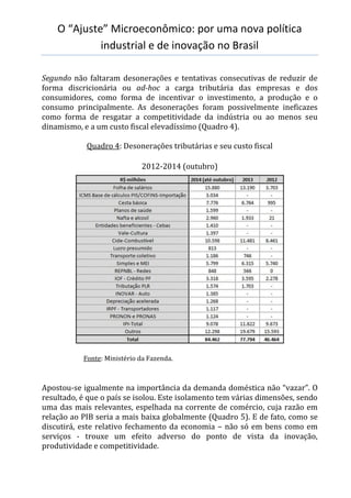 O “Ajuste” Microeconômico: por uma nova política
industrial e de inovação no Brasil
Segundo não faltaram desonerações e tentativas consecutivas de reduzir de
forma discricionária ou ad-hoc a carga tributária das empresas e dos
consumidores, como forma de incentivar o investimento, a produção e o
consumo principalmente. As desonerações foram possivelmente ineficazes
como forma de resgatar a competitividade da indústria ou ao menos seu
dinamismo, e a um custo fiscal elevadíssimo (Quadro 4).
Quadro 4: Desonerações tributárias e seu custo fiscal
2012-2014 (outubro)
Fonte: Ministério da Fazenda.
Apostou-se igualmente na importância da demanda doméstica não “vazar”. O
resultado, é que o país se isolou. Este isolamento tem várias dimensões, sendo
uma das mais relevantes, espelhada na corrente de comércio, cuja razão em
relação ao PIB seria a mais baixa globalmente (Quadro 5). E de fato, como se
discutirá, este relativo fechamento da economia – não só em bens como em
serviços - trouxe um efeito adverso do ponto de vista da inovação,
produtividade e competitividade.
 