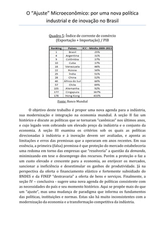 O “Ajuste” Microeconômico: por uma nova política
industrial e de inovação no Brasil
Quadro 5: Índice de corrente de comércio
(Exportação + Importação) / PIB
Fonte: Banco Mundial
O objetivo deste trabalho é propor uma nova agenda para a indústria,
sua modernização e integração na economia mundial. A seção II faz um
histórico e discute as políticas que se tornaram “canônicas” nos últimos anos,
e cujo legado vem cobrando um elevado preço da indústria e o conjunto da
economia. A seção III examina os critérios sob os quais as políticas
direcionadas à indústria e à inovação devem ser avaliadas, e aponta as
limitações e erros das premissas que a operaram em anos recentes. Em sua
essência, a primeira (falsa) premissa é que proteção do mercado estabeleceria
uma redoma em torno das empresas que “resolveria” a questão da demanda,
minimizando em tese o desemprego dos recursos. Porém a proteção o faz a
um custo elevado e crescente para a economia, ao enrijecer os mercados,
sancionar a ineficiência e desestimular os ganhos de produtividade. Já na
perspectiva da oferta o financiamento elástico e fortemente subsidiado do
BNDES e da FINEP “destravaria” a oferta de bens e serviços. Finalmente, a
seção IV – conclusiva - sugere uma nova agenda de políticas consistente com
as necessidades do país e seu momento histórico. Aqui se propõe mais do que
um “ajuste”, mas uma mudança de paradigma que informa os fundamentos
das políticas, instituições e normas. Estas são há muito inconsistentes com a
modernização da economia e a transformação competitiva da indústria.
 