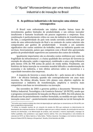 O “Ajuste” Microeconômico: por uma nova política
industrial e de inovação no Brasil
II. As políticas industriais e de inovação: uma síntese
retrospectiva
O Brasil vem enfrentando um tríplice desafio: baixas taxas de
investimento; ganhos limitados de produtividade; e um esforço inovador
insuficiente e bastante localizado em poucos segmentos e empresas. Essa
combinação é particularmente crítica no caso da indústria de transformação.
De fato, a competitividade do país vem sendo corroída conforme visto por
conta de uma sobrevalorização do Real e no contexto de custos salariais não
compensados por ganhos de produtividade – levando a um aumento
significativo dos custos unitários do trabalho, tanto na indústria quanto em
serviços. Inversamente, países que competem com o Brasil vêm apresentado
ganhos de produtividade superiores aos aumentos dos custos do trabalho.
Igualmente importantes são os elevados custos sistêmicos por conta da
fragilidade da infraestrutura2, e a baixa qualidade dos serviços de Governo (a
exemplo de educação, saúde e segurança), combinado a uma carga tributaria
pelo menos 15% do PIB acima de países de renda média. Finalmente, um
histórico de baixa inserção na economia mundial dificulta a modernização da
economia e da indústria, e tem efeitos adversos sobre os incentivos e a
capacidade inovadora das empresas.
A resposta do Governo a esses desafios foi – pelo menos até o final de
2014 - de eficácia limitada, quando não contraproducente em anos mais
recentes. Na última década, houve três planos com objetivo explícito de
reposicionar a indústria de transformação, ampliá-la e torná-la mais
competitiva com base no investimento e na inovação.
Em novembro de 2003 o governo publica o documento “Diretrizes de
Política Industrial, Tecnológica e de Comércio Exterior” (O PICTE), sendo que
o programa correspondente foi lançado em Março de 2004. Dos três planos da
década esse foi possivelmente o melhor formulado, na medida em que: tinha a
inovação como eixo3 – posteriormente consubstanciado na Lei de Inovação de
2
Há muitos anos investe-se abaixo dos níveis de depreciação per capita (que se convencionou em 3% do PIB, com
base na experiência internacional).
3
A ênfase na inovação resultou de um conjunto de estudos do IPEA que analisaram os determinantes do
desempenho das empresas brasileiras. Os trabalhos sugeriram que o esforço inovador, de construção de marcas e
sistemas de distribuição, e de diferenciação de produto, está associado a maiores exportações, empregos de
melhor qualidade, mais produtivos e que pagam maiores salários. Para uma retrospectiva e uma tentativa de
rationale do PICTE ver Mário Salermo e Talita Daher, “Política Industrial, Tecnológica e de Comércio Exterior do
Governo Federal (PICTE): Balanço e Perspectivas”, Brasília, 23 de Setembro de 2006.
 