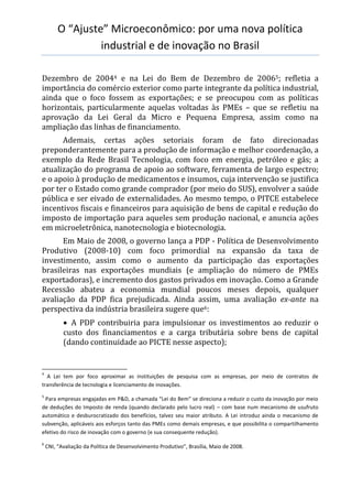 O “Ajuste” Microeconômico: por uma nova política
industrial e de inovação no Brasil
Dezembro de 20044 e na Lei do Bem de Dezembro de 20065; refletia a
importância do comércio exterior como parte integrante da política industrial,
ainda que o foco fossem as exportações; e se preocupou com as políticas
horizontais, particularmente aquelas voltadas às PMEs – que se refletiu na
aprovação da Lei Geral da Micro e Pequena Empresa, assim como na
ampliação das linhas de financiamento.
Ademais, certas ações setoriais foram de fato direcionadas
preponderantemente para a produção de informação e melhor coordenação, a
exemplo da Rede Brasil Tecnologia, com foco em energia, petróleo e gás; a
atualização do programa de apoio ao software, ferramenta de largo espectro;
e o apoio à produção de medicamentos e insumos, cuja intervenção se justifica
por ter o Estado como grande comprador (por meio do SUS), envolver a saúde
pública e ser eivado de externalidades. Ao mesmo tempo, o PITCE estabelece
incentivos fiscais e financeiros para aquisição de bens de capital e redução do
imposto de importação para aqueles sem produção nacional, e anuncia ações
em microeletrônica, nanotecnologia e biotecnologia.
Em Maio de 2008, o governo lança a PDP - Política de Desenvolvimento
Produtivo (2008-10) com foco primordial na expansão da taxa de
investimento, assim como o aumento da participação das exportações
brasileiras nas exportações mundiais (e ampliação do número de PMEs
exportadoras), e incremento dos gastos privados em inovação. Como a Grande
Recessão abateu a economia mundial poucos meses depois, qualquer
avaliação da PDP fica prejudicada. Ainda assim, uma avaliação ex-ante na
perspectiva da indústria brasileira sugere que6:
 A PDP contribuiria para impulsionar os investimentos ao reduzir o
custo dos financiamentos e a carga tributária sobre bens de capital
(dando continuidade ao PICTE nesse aspecto);
4
A Lei tem por foco aproximar as instituições de pesquisa com as empresas, por meio de contratos de
transferência de tecnologia e licenciamento de inovações.
5
Para empresas engajadas em P&D, a chamada “Lei do Bem” se direciona a reduzir o custo da inovação por meio
de deduções do Imposto de renda (quando declarado pelo lucro real) – com base num mecanismo de usufruto
automático e desburocratizado dos benefícios, talvez seu maior atributo. A Lei introduz ainda o mecanismo de
subvenção, aplicáveis aos esforços tanto das PMEs como demais empresas, e que possibilita o compartilhamento
efetivo do risco de inovação com o governo (e sua consequente redução).
6
CNI, “Avaliação da Política de Desenvolvimento Produtivo”, Brasília, Maio de 2008.
 