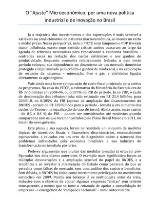 O “Ajuste” Microeconômico: por uma nova política
industrial e de inovação no Brasil
Já a trajetória dos investimentos e das exportações é mais sensível a
variáveis ou condicionantes de natureza macroeconômica, ao menos no curto
e médio prazo. Nessa perspectiva, nem o PICTE nem tampouco o PDP tiveram
maior influência, exceto num sentido crítico: ambos passaram ao largo da
agenda de reformas necessárias para reposicionar a economia brasileira –
centradas essas na redução dos custos sistêmicos e nos ganhos de
produtividade. Enquanto economia relativamente fechada, o país nesse
período reforçou sua dependência no dinamismo de um mercado doméstico
protegido e impulsionado pelo crédito e ganhos de renda real, e na exploração
de recursos da natureza – mineração, óleo e gás, e atividades ligadas
diretamente ao agronegócio.
Vale ainda uma breve comparação do custo fiscal projetado para ambos
os programas. No caso do PITCE, a estimativa do Ministério da Fazenda era de
R$ 37,6 bilhões em 2004-06, ou 0,587% do PIB do período. Já no PDP, o custo
de desoneração dos tributos tinha sido estimado em R$ 21,4 bilhões, para
2008-10, ou 0,305% do PIB (apesar da ampliação dos financiamentos do
BNDES - seriam de R$ 320 bilhões para o período - levaria a um aumento dos
custos do Tesouro na equalização da taxa de juros). Ainda assim, esses custos
- de 0,3 a 0,6 % do PIB – podem ser considerados até modestos quando
comparados com os que foram incorridos pelo Plano Brasil Maior em 2011, no
limiar do novo governo.
Este plano, e sua sequela, foram na realidade um conjunto de medidas
tópicas de incentivos fiscais e financeiros discricionários, essencialmente
equivocados, e calcados em um erro de diagnóstico sobre a natureza dos
problemas enfrentados pela economia brasileira e sua indústria de
transformação no imediato pós-crise.
Pode-se argumentar que muitas das medidas tomadas já estavam pré-
figuradas nos dois planos anteriores. O exemplo mais significativo foram as
múltiplas desonerações e a ampliação sensível do papel do BNDES, e a
tendência a se reverter a intervenção do Estado como panaceia do que se
percebia como falhas de mercado, sem uma análise dos custos e benefícios.
Sem dúvida, o BNDES foi eleito como instrumento privilegiado no movimento
anticíclico em 2009. Porém seu balanço já se multiplicara antes da crise,
inclusive com o objetivo de apoiar algumas empresas “eleitas” sem critério
transparente, a menos que se tome o rationale de apoiar a consolidação de
empresas - e emergência de “campeões nacionais” - como autoevidente.
 
