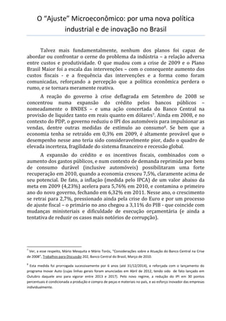 O “Ajuste” Microeconômico: por uma nova política
industrial e de inovação no Brasil
Talvez mais fundamentalmente, nenhum dos planos foi capaz de
abordar ou confrontar o cerne do problema da indústria – a relação adversa
entre custos e produtividade. O que mudou com a crise de 2009 e o Plano
Brasil Maior foi a escala das intervenções – com o consequente aumento dos
custos fiscais - e a frequência das intervenções e a forma como foram
comunicadas, reforçando a percepção que a política econômica perdera o
rumo, e se tornara meramente reativa.
A reação do governo à crise deflagrada em Setembro de 2008 se
concentrou numa expansão do crédito pelos bancos públicos –
nomeadamente o BNDES – e uma ação concertada do Banco Central na
provisão de liquidez tanto em reais quanto em dólares7. Ainda em 2008, e no
contexto do PDP, o governo reduziu o IPI dos automóveis para impulsionar as
vendas, dentre outras medidas de estímulo ao consumo8. Se bem que a
economia tenha se retraído em 0,3% em 2009, é altamente provável que o
desempenho nesse ano teria sido consideravelmente pior, dado o quadro de
elevada incerteza, fragilidade do sistema financeiro e recessão global.
A expansão do crédito e os incentivos fiscais, combinados com o
aumento dos gastos públicos, e num contexto de demanda reprimida por bens
de consumo durável (inclusive automóveis) possibilitaram uma forte
recuperação em 2010, quando a economia cresceu 7,5%, claramente acima de
seu potencial. De fato, a inflação (medida pelo IPCA) de um valor abaixo da
meta em 2009 (4,23%) acelera para 5,76% em 2010, e contamina o primeiro
ano do novo governo, fechando em 6,32% em 2011. Nesse ano, o crescimento
se retrai para 2,7%, pressionado ainda pela crise do Euro e por um processo
de ajuste fiscal – o primário no ano chegou a 3,11% do PIB - que coincide com
mudanças ministeriais e dificuldade de execução orçamentária (e ainda a
tentativa de reduzir os casos mais notórios de corrupção).
7
Ver, a esse respeito, Mário Mesquita e Mário Torós, “Considerações sobre a Atuação do Banco Central na Crise
de 2008”, Trabalhos para Discussão 202, Banco Central do Brasil, Março de 2010.
8
Esta medida foi prorrogada sucessivamente por 6 anos (até 31/12/2014), e reforçada com o lançamento do
programa Inovar Auto (cujas linhas gerais foram anunciadas em Abril de 2012, tendo sido de fato lançado em
Outubro daquele ano para vigorar entre 2013 e 2017). Pelo novo regime, a redução do IPI em 30 pontos
percentuais é condicionada a produção e compra de peças e materiais no país, e ao esforço inovador das empresas
individualmente.
 