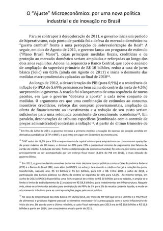 O “Ajuste” Microeconômico: por uma nova política
industrial e de inovação no Brasil
Para se contrapor à desaceleração de 2011, o governo inicia um período
de hiperativismo, cujo ponto de partida foi a defesa do mercado doméstico na
“guerra cambial” frente a uma percepção de sobrevalorização do Real9. A
seguir, em dois de Agosto de 2011, o governo lança um programa de estímulo
(“Plano Brasil Maior”), cujas principais medidas fiscais, creditícias e de
proteção ao mercado doméstico seriam ampliadas e reforçadas ao longo dos
dois anos seguintes. Aciona na sequencia o Banco Central, que após o anúncio
de ampliação do superávit primário de R$ 10 bilhões, reduz a taxa de juros
básica (Selic) em 0,5% (ainda em Agosto de 2011) e inicia o desmonte das
medidas macroprudenciais aplicadas ao final de 201010.
Ao longo de 2012, a desaceleração do PIB (para 0,9%) e a resistência da
inflação (o IPCA de 5,69% permaneceu bem acima do centro da meta de 4,5%)
surpreendeu o governo. A reação foi o lançamento de uma sequência de novos
pacotes, em que o governo “dobrava a aposta” a cada novo conjunto de
medidas. O argumento era que uma combinação de estímulos ao consumo,
incentivos creditícios, reforço das compras governamentais, ampliação da
oferta de financiamento ao investimento e a redução de seu custo seriam
suficientes para uma retomada consistente do crescimento econômico11. Em
paralelo, desonerações de tributos específicos (combinado com o controle de
preços administrados) conteriam a inflação12. A partir do último trimestre de
9
Em fins de Julho de 2011, o governo introduz a primeira medida: a taxação do excesso de posição vendida em
derivativo cambial (na CETIP e BMF), e que entra em vigor em Dezembro do mesmo ano.
10
O BC reduz de 16,5% para 11% o requerimento de capital mínimo para empréstimos ao consumo em operações
de prazo máximo de 60 meses, e diminui de 20% para 15% o percentual mínimo de pagamento das faturas de
cartão de crédito. A redução da Selic, frente à deterioração da economia mundial, foi vista ex-post como acertada,
principalmente ao ser acompanhado por um esforço fiscal maior (3,11% do PIB em 2011), o mais elevado do
governo Dilma.
11
Em 2012, o governo decidiu envolver de forma mais decisiva bancos públicos como a Caixa Econômica Federal
(CEF) e o Banco do Brasil (BB), mais além do BNDES, no esforço de expandir o crédito e forçar a redução dos juros,
transferindo, naquele ano, R$ 13 bilhões e R$ 8,1 bilhões, para CEF e BB. Entre 2008 e Julho de 2014, a
participação dos bancos públicos na oferta de crédito se expandiu de 33% para 52,6%. Ao mesmo tempo, em
Junho de 2012 o BNDES disponibiliza uma linha especial de crédito de R$ 20 bilhões para os estados, e amplia-se o
limite o limite de endividamento de 21 estados em R$ 58,3 bilhões, para investimentos em infraestrutura. Naquele
mês, eleva-se o limite dos estados para contratação de PPPs de 3% para 5% da receita corrente liquida, e muda-se
o tratamento tributário para as contraprestações pagas pelo setor publico.
12
No caso da desoneração da cesta básica em 08/03/2013, por meio da MP 609 que zera o COFINS e o PIS/PASEP
de alimentos e produtos higiene pessoal, o elemento motivador foi a preocupação com o surto inflacionário do
início do ano. De acordo com o último relatório, o custo fiscal estimado para 2013 era de R$ 10,6 bilhões e R$ 11,6
bilhões a partir em 2014, com crescimento anual a partir de 2015.
 