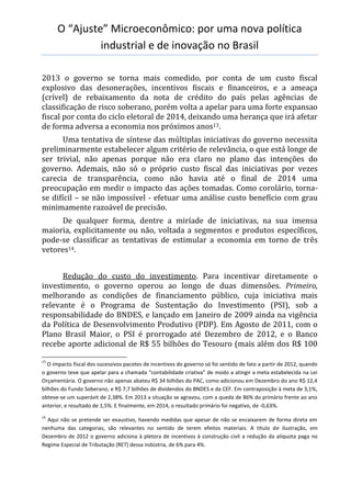 O “Ajuste” Microeconômico: por uma nova política
industrial e de inovação no Brasil
2013 o governo se torna mais comedido, por conta de um custo fiscal
explosivo das desonerações, incentivos fiscais e financeiros, e a ameaça
(crível) de rebaixamento da nota de crédito do país pelas agências de
classificação de risco soberano, porém volta a apelar para uma forte expansao
fiscal por conta do ciclo eletoral de 2014, deixando uma herança que irá afetar
de forma adversa a economia nos próximos anos13.
Uma tentativa de síntese das múltiplas iniciativas do governo necessita
preliminarmente estabelecer algum critério de relevância, o que está longe de
ser trivial, não apenas porque não era claro no plano das intenções do
governo. Ademais, não só o próprio custo fiscal das iniciativas por vezes
carecia de transparência, como não havia até o final de 2014 uma
preocupação em medir o impacto das ações tomadas. Como corolário, torna-
se difícil – se não impossível - efetuar uma análise custo benefício com grau
minimamente razoável de precisão.
De qualquer forma, dentre a miríade de iniciativas, na sua imensa
maioria, explicitamente ou não, voltada a segmentos e produtos específicos,
pode-se classificar as tentativas de estimular a economia em torno de três
vetores14.
Redução do custo do investimento. Para incentivar diretamente o
investimento, o governo operou ao longo de duas dimensões. Primeiro,
melhorando as condições de financiamento público, cuja iniciativa mais
relevante é o Programa de Sustentação do Investimento (PSI), sob a
responsabilidade do BNDES, e lançado em Janeiro de 2009 ainda na vigência
da Política de Desenvolvimento Produtivo (PDP). Em Agosto de 2011, com o
Plano Brasil Maior, o PSI é prorrogado até Dezembro de 2012, e o Banco
recebe aporte adicional de R$ 55 bilhões do Tesouro (mais além dos R$ 100
13
O impacto fiscal dos sucessivos pacotes de incentivos do governo só foi sentido de fato a partir de 2012, quando
o governo teve que apelar para a chamada “contabilidade criativa” de modo a atingir a meta estabelecida na Lei
Orçamentária. O governo não apenas abateu R$ 34 bilhões do PAC, como adicionou em Dezembro do ano R$ 12,4
bilhões do Fundo Soberano, e R$ 7,7 bilhões de dividendos do BNDES e da CEF. Em contraposição à meta de 3,1%,
obteve-se um superávit de 2,38%. Em 2013 a situação se agravou, com a queda de 86% do primário frente ao ano
anterior, e resultado de 1,5%. E finalmente, em 2014, o resultado primário foi negativo, de -0,63%.
14
Aqui não se pretende ser exaustivo, havendo medidas que apesar de não se encaixarem de forma direta em
nenhuma das categorias, são relevantes no sentido de terem efeitos materiais. A título de ilustração, em
Dezembro de 2012 o governo adiciona à pletora de incentivos à construção civil a redução da alíquota paga no
Regime Especial de Tributação (RET) dessa indústria, de 6% para 4%.
 