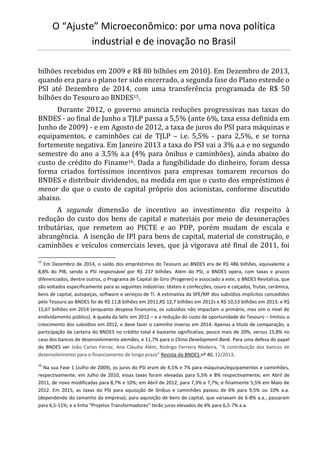 O “Ajuste” Microeconômico: por uma nova política
industrial e de inovação no Brasil
bilhões recebidos em 2009 e R$ 80 bilhões em 2010). Em Dezembro de 2013,
quando era para o plano ter sido encerrado, a segunda fase do Plano estende o
PSI até Dezembro de 2014, com uma transferência programada de R$ 50
bilhões do Tesouro ao BNDES15.
Durante 2012, o governo anuncia reduções progressivas nas taxas do
BNDES - ao final de Junho a TJLP passa a 5,5% (ante 6%, taxa essa definida em
Junho de 2009) - e em Agosto de 2012, a taxa de juros do PSI para máquinas e
equipamentos, e caminhões cai de TJLP – i.e. 5,5% - para 2,5%, e se torna
fortemente negativa. Em Janeiro 2013 a taxa do PSI vai a 3% a.a e no segundo
semestre do ano a 3,5% a.a (4% para ônibus e caminhões), ainda abaixo do
custo de crédito do Finame16. Dada a fungibilidade do dinheiro, foram dessa
forma criados fortíssimos incentivos para empresas tomarem recursos do
BNDES e distribuir dividendos, na medida em que o custo dos empréstimos é
menor do que o custo de capital próprio dos acionistas, conforme discutido
abaixo.
A segunda dimensão de incentivo ao investimento diz respeito à
redução do custo dos bens de capital e materiais por meio de desonerações
tributárias, que remetem ao PICTE e ao PDP, porém mudam de escala e
abrangência. A isenção de IPI para bens de capital, material de construção, e
caminhões e veículos comerciais leves, que já vigorava até final de 2011, foi
15
Em Dezembro de 2014, o saldo dos empréstimos do Tesouro ao BNDES era de R$ 486 bilhões, equivalente a
8,8% do PIB, sendo o PSI responsável por R$ 237 bilhões. Além do PSI, o BNDES opera, com taxas e prazos
diferenciados, dentre outros, o Programa de Capital de Giro (Progeren) e associado a este, o BNDES Revitaliza, que
são voltados especificamente para as seguintes indústrias: têxteis e confecções, couro e calçados, frutas, cerâmica,
bens de capital, autopeças, software e serviços de TI. A estimativa da SPE/MF dos subsídios implícitos concedidos
pelo Tesouro ao BNDES foi de R$ 11,8 bilhões em 2011,R$ 12,7 bilhões em 2012s e R$ 10,53 bilhões em 2013; e R$
15,67 bilhões em 2014 (enquanto despesa financeira, os subsídios não impactam o primário, mas sim o nível de
endividamento público). A queda da Selic em 2012 – e a redução do custo de oportunidade do Tesouro – limitou o
crescimento dos subsídios em 2012, e deve fazer o caminho inverso em 2014. Apenas a título de comparação, a
participação da carteira do BNDES no crédito total é bastante significativa, pouco mais de 20%, versus 15,8% no
caso dos bancos de desenvolvimento alemães, e 11,7% para o China Development Bank. Para uma defesa do papel
do BNDES ver João Carlos Ferraz, Ana Cláudia Além, Rodrigo Ferreira Madeira, “A contribuição dos bancos de
desenvolvimento para o financiamento de longo prazo” Revista do BNDES nº 40, 12/2013.
16
Na sua Fase 1 (Julho de 2009), os juros do PSI eram de 4,5% e 7% para máquinas/equipamentos e caminhões,
respectivamente; em Julho de 2010, essas taxas foram elevadas para 5,5% e 8% respectivamente; em Abril de
2011, de novo modificadas para 8,7% e 10%; em Abril de 2012, para 7,3% e 7,7%; e finalmente 5,5% em Maio de
2012. Em 2015, as taxas do PSI para aquisição de ônibus e caminhões passou de 6% para 9,5% ou 10% a.a.
(dependendo do tamanho da empresa); para aquisição de bens de capital, que variavam de 6-8% a.a., passaram
para 6,5-11%; e a linha “Projetos Transformadores” terão juros elevados de 4% para 6,5-7% a.a.
 