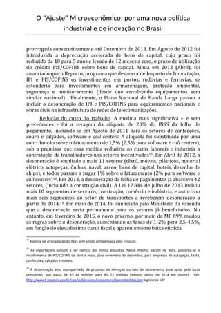O “Ajuste” Microeconômico: por uma nova política
industrial e de inovação no Brasil
prorrogada consecutivamente até Dezembro de 2013. Em Agosto de 2012 foi
introduzida a depreciação acelerada de bens de capital, cujo prazo foi
reduzido de 10 para 5 anos e levado de 12 meses a zero, o prazo de utilização
do crédito PIS/COFINS sobre bens de capital. Ainda em 2012 (Abril), foi
anunciado que o Reporto, programa que desonera de Imposto de Importação,
IPI e PIS/COFINS os investimentos em portos, rodovias e ferrovias, se
estenderia para investimentos em armazenagem, proteção ambiental,
segurança e monitoramento (desde que envolvendo equipamentos sem
similar nacional). Finalmente, o Plano Nacional de Banda Larga passou a
incluir a desoneração de IPI e PIS/COFINS para equipamentos nacionais e
obras civis na infraestrutura de redes de telecomunicações.
Redução do custo do trabalho. A medida mais significativa – e sem
precedentes - foi a zeragem da alíquota de 20% do INSS da folha de
pagamento, iniciando-se em Agosto de 2011 para os setores de confecções,
couro e calçados, software e call centers. A alíquota foi substituída por uma
contribuição sobre o faturamento de 1,5% (2,5% para software e call centers),
sob a premissa que essa medida reduziria os custos laborais e induziria a
contratação de trabalhadores nos setores incentivados17. Em Abril de 2012, a
desoneração é ampliada a mais 11 setores (têxtil, móveis, plásticos, material
elétrico autopeças, ônibus, naval, aéreo, bens de capital, hotéis, desenho de
chips), e todos passam a pagar 1% sobre o faturamento (2% para software e
call centers)18. Em 2013, a desoneração da folha de pagamentos já abarcava 42
setores, (incluindo a construção civil). A Lei 12.844 de julho de 2013 incluiu
mais 10 segmentos de serviços, construção, comércio e indústria, e autorizou
mais seis segmentos do setor de transportes a receberem desoneração a
partir de 2014.19. Em maio de 2014, foi anunciado pelo Ministério da Fazenda
que a desoneração seria permanente para os setores já beneficiados. No
entanto, em fevereiro de 2015, o novo governo, por meio da MP 699, mudou
as regras sobre a desoneração, aumentando as taxas de 1-2% para 2,5-4,5%,
em função do elevadíssimo custo fiscal e aparentemente baixa eficácia.
17
A perda de arrecadação do INSS vem sendo compensada pelo Tesouro.
18
As exportações passam a ser isentas das novas alíquotas. Nesse mesmo pacote de Abril, posterga-se o
recolhimento de PIS/COFINS de abril e maio, para novembro de dezembro, para empresas de autopeças, têxtil,
confecções, calçados e móveis.
19
A desoneração veio acompanhada da proposta de elevação do teto de faturamento para optar pelo lucro
presumido, que passa de R$ 48 milhões para R$ 72 milhões (medida válida de 2014 em diante). Ver:
http://www1.fazenda.gov.br/spe/publicacoes/conjuntura/bancodeslides/por legislacao.pdf.
 