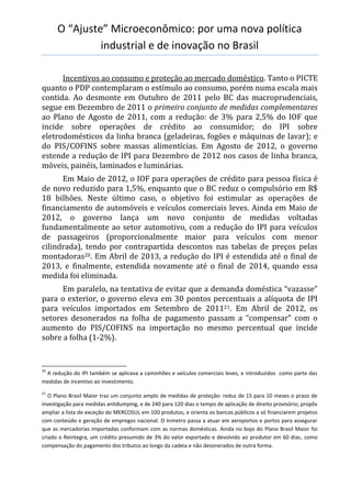 O “Ajuste” Microeconômico: por uma nova política
industrial e de inovação no Brasil
Incentivos ao consumo e proteção ao mercado doméstico. Tanto o PICTE
quanto o PDP contemplaram o estímulo ao consumo, porém numa escala mais
contida. Ao desmonte em Outubro de 2011 pelo BC das macroprudenciais,
segue em Dezembro de 2011 o primeiro conjunto de medidas complementares
ao Plano de Agosto de 2011, com a redução: de 3% para 2,5% do IOF que
incide sobre operações de crédito ao consumidor; do IPI sobre
eletrodomésticos da linha branca (geladeiras, fogões e máquinas de lavar); e
do PIS/COFINS sobre massas alimentícias. Em Agosto de 2012, o governo
estende a redução de IPI para Dezembro de 2012 nos casos de linha branca,
móveis, painéis, laminados e luminárias.
Em Maio de 2012, o IOF para operações de crédito para pessoa física é
de novo reduzido para 1,5%, enquanto que o BC reduz o compulsório em R$
18 bilhões. Neste último caso, o objetivo foi estimular as operações de
financiamento de automóveis e veículos comerciais leves. Ainda em Maio de
2012, o governo lança um novo conjunto de medidas voltadas
fundamentalmente ao setor automotivo, com a redução do IPI para veículos
de passageiros (proporcionalmente maior para veículos com menor
cilindrada), tendo por contrapartida descontos nas tabelas de preços pelas
montadoras20. Em Abril de 2013, a redução do IPI é estendida até o final de
2013, e finalmente, estendida novamente até o final de 2014, quando essa
medida foi eliminada.
Em paralelo, na tentativa de evitar que a demanda doméstica “vazasse”
para o exterior, o governo eleva em 30 pontos percentuais a alíquota de IPI
para veículos importados em Setembro de 201121. Em Abril de 2012, os
setores desonerados na folha de pagamento passam a “compensar” com o
aumento do PIS/COFINS na importação no mesmo percentual que incide
sobre a folha (1-2%).
20
A redução do IPI também se aplicava a caminhões e veículos comerciais leves, e introduzidos como parte das
medidas de incentivo ao investimento.
21
O Plano Brasil Maior traz um conjunto amplo de medidas de proteção: reduz de 15 para 10 meses o prazo de
investigação para medidas antidumping, e de 240 para 120 dias o tempo de aplicação de direito provisório; propôs
ampliar a lista de exceção do MERCOSUL em 100 produtos; e orienta os bancos públicos a só financiarem projetos
com conteúdo e geração de empregos nacional. O Inmetro passa a atuar em aeroportos e portos para assegurar
que as mercadorias importadas conformam com as normas domésticas. Ainda no bojo do Plano Brasil Maior foi
criado o Reintegra, um crédito presumido de 3% do valor exportado e devolvido ao produtor em 60 dias, como
compensação do pagamento dos tributos ao longo da cadeia e não desonerados de outra forma.
 