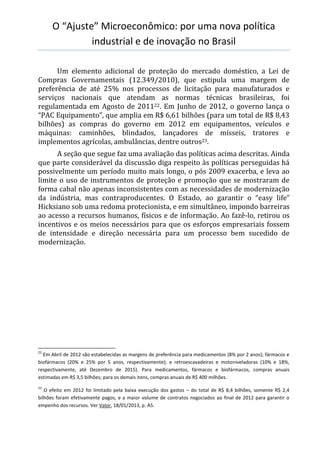 O “Ajuste” Microeconômico: por uma nova política
industrial e de inovação no Brasil
Um elemento adicional de proteção do mercado doméstico, a Lei de
Compras Governamentais (12.349/2010), que estipula uma margem de
preferência de até 25% nos processos de licitação para manufaturados e
serviços nacionais que atendam as normas técnicas brasileiras, foi
regulamentada em Agosto de 201122. Em Junho de 2012, o governo lança o
“PAC Equipamento”, que amplia em R$ 6,61 bilhões (para um total de R$ 8,43
bilhões) as compras do governo em 2012 em equipamentos, veículos e
máquinas: caminhões, blindados, lançadores de mísseis, tratores e
implementos agrícolas, ambulâncias, dentre outros23.
A seção que segue faz uma avaliação das políticas acima descritas. Ainda
que parte considerável da discussão diga respeito às políticas perseguidas há
possivelmente um período muito mais longo, o pós 2009 exacerba, e leva ao
limite o uso de instrumentos de proteção e promoção que se mostraram de
forma cabal não apenas inconsistentes com as necessidades de modernização
da indústria, mas contraproducentes. O Estado, ao garantir o “easy life”
Hicksiano sob uma redoma protecionista, e em simultâneo, impondo barreiras
ao acesso a recursos humanos, físicos e de informação. Ao fazê-lo, retirou os
incentivos e os meios necessários para que os esforços empresariais fossem
de intensidade e direção necessária para um processo bem sucedido de
modernização.
22
Em Abril de 2012 são estabelecidas as margens de preferência para medicamentos (8% por 2 anos); fármacos e
biofármacos (20% e 25% por 5 anos, respectivamente); e retroescavadeiras e motoniveladoras (10% e 18%,
respectivamente, até Dezembro de 2015). Para medicamentos, fármacos e biofármacos, compras anuais
estimadas em R$ 3,5 bilhões; para os demais itens, compras anuais de R$ 400 milhões.
23
O efeito em 2012 foi limitado pela baixa execução dos gastos – do total de R$ 8,4 bilhões, somente R$ 2,4
bilhões foram efetivamente pagos, e a maior volume de contratos negociados ao final de 2012 para garantir o
empenho dos recursos. Ver Valor, 18/01/2013, p. A5.
 