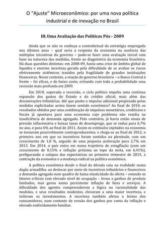 O “Ajuste” Microeconômico: por uma nova política
industrial e de inovação no Brasil
III.Uma Avaliação das Políticas Pós - 2009
Ainda que se não se conheça a contrafactual da estratégia empregada
nos últimos anos – qual seria a resposta da economia na ausência das
múltiplas iniciativas do governo – pode-se fazer uma avaliação inicial com
base na natureza das medidas, frente ao diagnóstico da economia brasileira.
Há duas questões distintas: em 2008-09, havia uma crise de âmbito global de
liquidez e enorme incerteza gerada pela dificuldade de se avaliar os riscos
efetivamente sistêmicos trazidos pela fragilidade de grandes instituições
financeiras. Nesse contexto, a reação do governo brasileiro – o Banco Central à
frente – foi eficaz, e de baixo custo, evitando com toda a probabilidade uma
recessão mais profunda em 2009.
Em 2010, superada a recessão, o ciclo político impeliu uma continua
expansão dos gastos do Estado e do crédito oficial, mais além das
desonerações tributárias. Até que ponto o impulso adicional propiciado pelas
medidas explicitadas acima fazem sentido econômico? Ao final de 2010, os
resultados obtidos por uma combinação de impulsos monetários, creditícios e
fiscais já apontava para uma economia cujo problema não residia na
insuficiência de demanda agregada. Pelo contrário, já havia então sinais de
pressão inflacionária e baixas taxas de desemprego, que se reduz para 6,7%
no ano, e para 6% ao final de 2011. Assim os estímulos injetados na economia
se tornaram possivelmente contraproducentes, e chega-se ao final de 2012, o
primeiro ano em que os incentivos foram sentidos na plenitude, com um
crescimento de 1,8 %, seguido de uma pequena aceleração para 2,7% em
2013. Em 2014, o país entra em numa trajetória de estagflação (com um
crescimento de 0,15% e inflação próxima ao topo da meta, em 6,41%),
prefigurando o colapso das expectativas no primeiro trimestre de 2015, a
contração da economia e a mudança radical na política econômica.
A política econômica desde o final da década caiu na realidade numa
dupla armadilha: ao deslocar por meio de incentivos tributários e financeiros
a demanda agregada num quadro de baixa elasticidade da oferta – estando os
fatores críticos com elevado nível de ocupação – levou a ganhos de produto
limitados, mas gerou numa persistente inflação de bens e serviços. A
dificuldade dos agentes compreenderem a lógica ou racionalidade das
medidas, e seus resultados modestos, elevaram a uma maior incerteza, e
inibiram os investimentos. A incerteza também afetou o ânimo dos
consumidores, num contexto de erosão dos ganhos por conta da inflação e
elevado endividamento familiar.
 