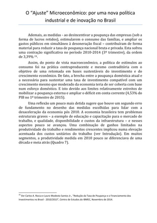 O “Ajuste” Microeconômico: por uma nova política
industrial e de inovação no Brasil
Ademais, as medidas - ao desincentivar a poupança das empresas (sob a
forma de lucros retidos), estimularem o consumo das famílias, e ampliar os
gastos públicos em simultâneo à desoneração fiscal – contribuíram de forma
material para reduzir a taxa de poupança nacional bruta e privada. Esta sofreu
uma contração significativa no período 2010-2014 (3º trimestre), da ordem
de 3,39% 24.
Assim, do ponto de vista macroeconômico, a política de estímulos ao
consumo foi na prática contraproducente e mesmo contraditória com o
objetivo de uma retomada em bases sustentáveis do investimento e do
crescimento econômico. De fato, a brecha entre a poupança doméstica atual e
a necessária para sustentar uma taxa de investimento compatível com um
crescimento mesmo que moderado da economia teria de ser coberta com base
num esforço doméstico. E isto devido aos limites relativamente estreitos de
mobilizar a poupança externa e ampliar o déficit em conta corrente (4,53% do
PIB no 1º trimestre de 2015).
Uma reflexão um pouco mais detida sugere que houve um segundo erro
de fundamento no desenho das medidas escolhidas para lidar com a
desaceleração da economia pós 2010. A economia brasileira tem problemas
estruturais graves – a exemplo de educação e capacitação para o mercado de
trabalho, e qualidade, disponibilidade e custos da infraestrutura – e nesses
aspectos pouco se avançou. Uma combinação de ganhos limitados na
produtividade do trabalho e rendimentos crescentes implicou numa elevação
acentuada dos custos unitários do trabalho (ver Introdução). Em muitos
segmentos, a produtividade medida em 2010 pouco se diferenciava de uma
década e meia atrás (Quadro 7).
24
Ver Carlos A. Rocca e Lauro Modesto Santos Jr., “Redução da Taxa de Poupança e o Financiamento dos
Investimentos no Brasil - 2010/2013”, Centro de Estudos do IBMEC, Novembro de 2014.
 