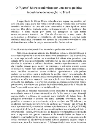 O “Ajuste” Microeconômico: por uma nova política
industrial e de inovação no Brasil
A experiência da última década relatada acima sugere que medidas ad-
hoc, sem uma lógica clara, por vezes contraditórias, e respondendo a pressões
setoriais localizadas (o caso do setor automotivo é paradigmático nesse
aspecto), têm efeito limitado senão contraproducente. E a ineficácia das
medidas é ainda maior por conta da percepção de que foram
consecutivamente tomadas por falta de alternativas, e com intuito de
corresponder a demandas e expectativas de curto prazo. O objetivo seria
melhorar resultados trimestrais em termos de crescimento econômico, taxa
de investimento, índice de preços ao consumidor, dentre outros.
Especificamente sob que critérios as medidas podem ser analisadas?
Primeiro, do ponto de vista de seu desenho e lógica, se consistente com a
natureza dos problemas que necessitam serem enfrentados. Sob esse critério,
e como argumentado acima, as sucessivas iniciativas não guardam uma
relação óbvia e são possivelmente contraditórias ou pouco eficazes frente aos
desafios da economia e indústria brasileira. Medidas que desoneram o custo
do trabalho servem para manter os empregos, e estimular mesmo novas
contratações. Porém num contexto de pleno emprego e baixa produtividade,
essas medidas necessitam serem avaliadas rigorosamente, pois podem
reduzir os incentivos para a melhoria de gestão, maior racionalização do
processo produtivo e uma realocação de capital na economia. E neste último
sentido – ao adiar uma eventual reestruturação do setor industrial - reforça a
demanda por proteção. E a proteção ampliada do mercado doméstico reduz,
por sua vez, o incentivo aos ganhos de produtividade, fechando o “círculo de
ferro” a que está submetida a economia brasileira.
Segundo, as medidas necessitam serem avaliadas na perspectiva e sua
consistência interna. A pletora de medidas não facilita esse processo. Como já
argumentado, o estímulo ao consumo num contexto de baixas taxas de
poupança doméstica e déficits em conta corrente crescentes, não são
propícios a sustentar o investimento, objeto precípuo do PSI. Ademais, as
condições extremamente favoráveis (e custosas ao Tesouro) em termos de
taxas e prazos do PSI, suportadas pela redução de tributos (IPI, PIS/CONFINS)
e na aquisição de bens de capital e outros ativos fixos incentivariam de fato o
investimento. Porém, inversamente, as desonerações tributárias combinada
com a expansão dos gastos correntes e de transferências do Tesouro –
inclusive e particularmente aos bancos públicos- ao levar a um aumento do
déficit nominal e da dívida bruta do setor público, pressiona os juros longos e
aumenta o custo dos investimentos. O balanço final é uma maior incerteza
 