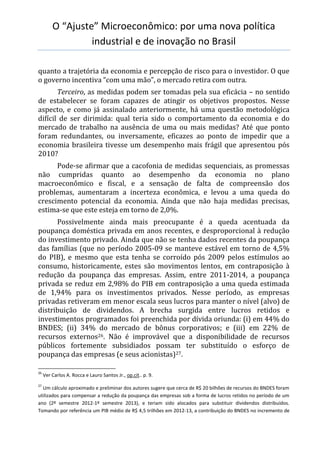 O “Ajuste” Microeconômico: por uma nova política
industrial e de inovação no Brasil
quanto a trajetória da economia e percepção de risco para o investidor. O que
o governo incentiva “com uma mão”, o mercado retira com outra.
Terceiro, as medidas podem ser tomadas pela sua eficácia – no sentido
de estabelecer se foram capazes de atingir os objetivos propostos. Nesse
aspecto, e como já assinalado anteriormente, há uma questão metodológica
difícil de ser dirimida: qual teria sido o comportamento da economia e do
mercado de trabalho na ausência de uma ou mais medidas? Até que ponto
foram redundantes, ou inversamente, eficazes ao ponto de impedir que a
economia brasileira tivesse um desempenho mais frágil que apresentou pós
2010?
Pode-se afirmar que a cacofonia de medidas sequenciais, as promessas
não cumpridas quanto ao desempenho da economia no plano
macroeconômico e fiscal, e a sensação de falta de compreensão dos
problemas, aumentaram a incerteza econômica, e levou a uma queda do
crescimento potencial da economia. Ainda que não haja medidas precisas,
estima-se que este esteja em torno de 2,0%.
Possivelmente ainda mais preocupante é a queda acentuada da
poupança doméstica privada em anos recentes, e desproporcional à redução
do investimento privado. Ainda que não se tenha dados recentes da poupança
das famílias (que no período 2005-09 se manteve estável em torno de 4,5%
do PIB), e mesmo que esta tenha se corroído pós 2009 pelos estímulos ao
consumo, historicamente, estes são movimentos lentos, em contraposição à
redução da poupança das empresas. Assim, entre 2011-2014, a poupança
privada se reduz em 2,98% do PIB em contraposição a uma queda estimada
de 1,94% para os investimentos privados. Nesse período, as empresas
privadas retiveram em menor escala seus lucros para manter o nível (alvo) de
distribuição de dividendos. A brecha surgida entre lucros retidos e
investimentos programados foi preenchida por dívida oriunda: (i) em 44% do
BNDES; (ii) 34% do mercado de bônus corporativos; e (iii) em 22% de
recursos externos26. Não é improvável que a disponibilidade de recursos
públicos fortemente subsidiados possam ter substituído o esforço de
poupança das empresas (e seus acionistas)27.
26
Ver Carlos A. Rocca e Lauro Santos Jr., op.cit.. p. 9.
27
Um cálculo aproximado e preliminar dos autores sugere que cerca de R$ 20 bilhões de recursos do BNDES foram
utilizados para compensar a redução da poupança das empresas sob a forma de lucros retidos no período de um
ano (2º semestre 2012-1º semestre 2013), e teriam sido alocados para substituir dividendos distribuídos.
Tomando por referência um PIB médio de R$ 4,5 trilhões em 2012-13, a contribuição do BNDES no incremento de
 