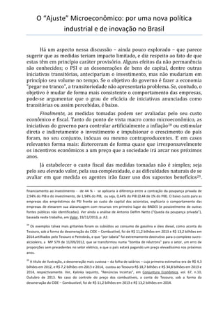 O “Ajuste” Microeconômico: por uma nova política
industrial e de inovação no Brasil
Há um aspecto nessa discussão – ainda pouco explorado – que parece
sugerir que as medidas teriam impacto limitado, e diz respeito ao fato de que
estas têm em princípio caráter provisório. Alguns efeitos da não permanência
são conhecidos; o PSI e as desonerações de bens de capital, dentre outras
iniciativas transitórias, antecipariam o investimento, mas não mudariam em
princípio seu volume no tempo. Se o objetivo do governo é fazer a economia
“pegar no tranco”, a transitoriedade não apresentaria problema. Se, contudo, o
objetivo é mudar de forma mais consistente o comportamento das empresas,
pode-se argumentar que o grau de eficácia de iniciativas anunciadas como
transitórias ou assim percebidas, é baixo.
Finalmente, as medidas tomadas podem ser avaliadas pelo seu custo
econômico e fiscal. Tanto do ponto de vista macro como microeconômico, as
iniciativas do governo para controlar artificialmente a inflação28 ou estimular
direta e indiretamente o investimento e impulsionar o crescimento do país
foram, no seu conjunto, inócuas ou mesmo contraproducentes. E em casos
relevantes forma mais: distorceram de forma quase que irresponsavelmente
os incentivos econômicos a um preço que a sociedade irá arcar nos próximos
anos.
Já estabelecer o custo fiscal das medidas tomadas não é simples; seja
pelo seu elevado valor, pela sua complexidade, e as dificuldades naturais de se
avaliar em que medida os agentes irão fazer uso dos supostos benefícios29.
financiamento ao investimento - de 44 % - se aplicaria à diferença entre a contração da poupança privada de
2,94% do PIB e do investimento, de 1,94% do PIB, ou seja, 0,44% do PIB (0,44 de 1% do PIB). O baixo custo para as
empresas dos empréstimos do PSI frente ao custo de capital dos acionistas, explicaria o comportamento das
empresas de elevarem sua alavancagem com recursos em primeiro lugar do BNDES (e possivelmente de outras
fontes públicas não identificadas). Ver ainda a análise de Antonio Delfim Netto (“Queda da poupança privada”),
baseada neste trabalho, em Valor, 19/11/2013, p. A2.
28
Os exemplos talvez mais gritantes foram os subsídios ao consumo de gasolina e óleo diesel, como aconta do
Tesouro, sob a forma da desoneração do CIDE – Combustível, foi de R$ 11,2 bilhões em 2013 e R$ 13,2 bilhões em
2014.artilhados pelo Tesouro e Petrobrás, e que “por tabela” foi extremamente destrutivo para o complexo sucro-
alcooleiro, a MP 579 de 11/09/2012, que se transformou numa “bomba de nêutrons” para o setor, um erro de
proporções sem precedentes no setor elétrico, e que o país estará pagando um preço elevadíssimo nos próximos
anos.
29
A título de ilustração, a desoneração mais custosa – da folha de salários – cuja primeira estimativa era de R$ 4,3
bilhões em 2012, e R$ 7,2 bilhões em 2013 e 2014, custou ao Tesouro R$ 18,7 bilhões e R$ 34,8 bilhões em 2013 e
2014, respectivamente. Ver, Kalinka Iaquinto, “Renúncias Incertas”, em Conjuntura Econômica, vol. 67, n.10,
Outubro de 2013. No caso do controle do preço dos combustíveis, a conta do Tesouro, sob a forma da
desoneração do CIDE – Combustível, foi de R$ 11,2 bilhões em 2013 e R$ 13,2 bilhões em 2014.
 