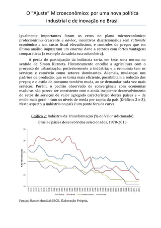 O “Ajuste” Microeconômico: por uma nova política
industrial e de inovação no Brasil
Igualmente importantes foram os erros no plano microeconômico:
protecionismo crescente e ad-hoc, incentivos discricionários sem rationale
econômico a um custo fiscal elevadíssimo, e controles de preços que em
última análise impuseram um enorme dano a setores com fortes vantagens
comparativas (a exemplo da cadeia sucroalcooleira).
A perda de participação da indústria seria, em tese, uma norma no
sentido de Simon Kuznets. Historicamente encolhe a agricultura com o
processo de urbanização; posteriormente a indústria; e a economia tem os
serviços e comércio como setores dominantes. Ademais, mudanças nos
padrões de produção, que se torna mais eficiente, possibilitam a redução dos
preços; e o estilo de consumo também muda, ao se demandar cada vez mais
serviços. Porém, o padrão observado de convergência com economias
maduras não parece ser consistente com o ainda incipiente desenvolvimento
do setor de serviços de valor agregado característico destes países e – de
modo mais geral – com os níveis de renda per capita do país (Gráficos 2 e 3).
Neste aspecto, a indústria no país é um ponto fora da curva.
Gráfico 2: Indústria da Transformação (% do Valor Adicionado)
Brasil e páises desenvolvidos selecionados, 1970-2013
Fontes: Banco Mundial; IBGE. Elaboração Própria.
 