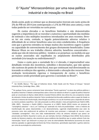 O “Ajuste” Microeconômico: por uma nova política
industrial e de inovação no Brasil
Ainda assim, pode-se estimar que as desonerações tiveram um custo acima de
2% do PIB em 2014 (em contraposição a 1,1% do PIB dois anos antes), e nem
todas poderão ser revertidas no curto prazo.
Os custos elevados e os benefícios limitados e não demonstrados
sugerem a importância de se reavaliar a natureza e oportunidade das medidas
de estímulo e dos múltiplos incentivos introduzidos em anos recentes. Deve-
se ter em conta, contudo, o legado potencialmente adverso relativo à
dificuldade de se retirar benefícios uma vez estes estabelecidos. A frequência
com que o governo estendeu no tempo muitos dos incentivos sugere o poder
ou capacidade de convencimento dos grupos diretamente beneficiados. Como
Mancur Olson no seu trabalho clássico advertiu, benefícios concentrados –
ainda que não de interesse público - tendem a se perpetuar, na medida em que
os custos associados são espalhados ou amplamente distribuídos pela
sociedade (via taxação ou endividamento)30.
Como o custo para a sociedade foi e é elevado, é imprescindível uma
detalhada revisão dos incentivos, subsídios e desonerações, que não apenas
são custosos do ponto de vista fiscal, mas que continuam mal direcionando ou
travando os esforços dos agentes, e distorcendo a alocação dos recursos. Uma
avaliação tecnicamente rigorosa e transparente de custos e benefícios
permanece sendo prioridade para governo e sociedade no Brasil31.
30
Ver OLSON, Mancur. “The Logic of Collective Action. Public Goods and the Theory of Groups,” Harvard
University Press, Cambridge, Mass., 1965.
31
De qualquer forma, parece certamente haver alternativas “Pareto superiores” no plano das políticas públicas e
da política industrial. O debate contemporâneo sobre o futuro da indústria no Brasil e o papel da política industrial
pode ser encontrado em Bacha e Bolle (2013) e Canedo Pinheiro (2013). Este último faz uma competente revisão
do rationale e limites da política industrial. Parte considerável da discussão acadêmica sobre o papel do Estado no
estimulo à industria de transformação, diversificação econômica e no uso de incentivos para a expansão de setores
ou mesmo produtos específicos tem sido provocado na última década e meia principalmente por Rodrik (1995,
1996, 2007), Hausmann e Rodrik (2003) e Haussman et al (2007). Rodrik (2013) mostra um processo de
“convergência absoluta” – isto é, um “catching up” acelerado nos níveis de produtividade – entre a indústria de
transformação dos países desenvolvidos e em desenvolvimento, sugerindo (implicitamente) esse setor da
economia como alvo preferencial de políticas de incentivo para promover a realocação de recurso s para
“atividades convergentes”. Para uma visão moderadamente crítica do ativismo industrial que parece ser
preconizado por Rodrik, Haussman e outros, ver, por exemplo, Harrison e Rodríguez-Clare (2010). Numa extensa
revisão da literatura empírica, eles encontram pouca evidência dos benefícios que os países auferem fruto das
intervenções “duras” que distorcem os preços por conta de externalidades Marshallianas (economias de escala
externas apoiadas na aglomeração territorial das firmas industriais), aprendizado exportador e ganhos externos
por conta da acumulação do conhecimento.
 