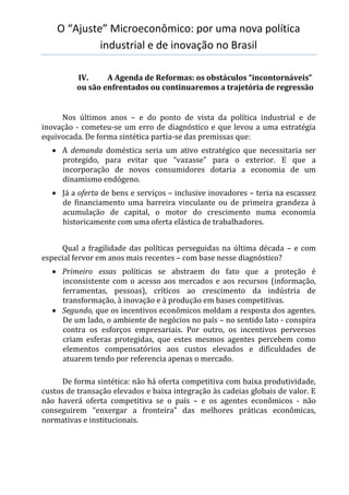 O “Ajuste” Microeconômico: por uma nova política
industrial e de inovação no Brasil
IV. A Agenda de Reformas: os obstáculos “incontornáveis”
ou são enfrentados ou continuaremos a trajetória de regressão
Nos últimos anos – e do ponto de vista da política industrial e de
inovação - cometeu-se um erro de diagnóstico e que levou a uma estratégia
equivocada. De forma sintética partia-se das premissas que:
 A demanda doméstica seria um ativo estratégico que necessitaria ser
protegido, para evitar que “vazasse” para o exterior. E que a
incorporação de novos consumidores dotaria a economia de um
dinamismo endógeno.
 Já a oferta de bens e serviços – inclusive inovadores – teria na escassez
de financiamento uma barreira vinculante ou de primeira grandeza à
acumulação de capital, o motor do crescimento numa economia
historicamente com uma oferta elástica de trabalhadores.
Qual a fragilidade das políticas perseguidas na última década – e com
especial fervor em anos mais recentes – com base nesse diagnóstico?
 Primeiro essas políticas se abstraem do fato que a proteção é
inconsistente com o acesso aos mercados e aos recursos (informação,
ferramentas, pessoas), críticos ao crescimento da indústria de
transformação, à inovação e à produção em bases competitivas.
 Segundo, que os incentivos econômicos moldam a resposta dos agentes.
De um lado, o ambiente de negócios no país – no sentido lato - conspira
contra os esforços empresariais. Por outro, os incentivos perversos
criam esferas protegidas, que estes mesmos agentes percebem como
elementos compensatórios aos custos elevados e dificuldades de
atuarem tendo por referencia apenas o mercado.
De forma sintética: não há oferta competitiva com baixa produtividade,
custos de transação elevados e baixa integração às cadeias globais de valor. E
não haverá oferta competitiva se o país – e os agentes econômicos - não
conseguirem “enxergar a fronteira” das melhores práticas econômicas,
normativas e institucionais.
 