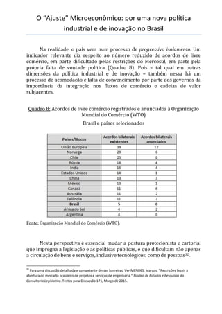 O “Ajuste” Microeconômico: por uma nova política
industrial e de inovação no Brasil
Na realidade, o país vem num processo de progressivo isolamento. Um
indicador relevante diz respeito ao número reduzido de acordos de livre
comércio, em parte dificultado pelas restrições do Mercosul, em parte pela
própria falta de vontade política (Quadro 8). Pois – tal qual em outras
dimensões da política industrial e de inovação – também nessa há um
processo de acomodação e falta de convencimento por parte dos governos da
importância da integração nos fluxos de comércio e cadeias de valor
subjacentes.
Quadro 8: Acordos de livre comércio registrados e anunciados à Organização
Mundial do Comércio (WTO)
Brasil e países selecionados
Fonte: Organização Mundial do Comércio (WTO).
Nesta perspectiva é essencial mudar a postura protecionista e cartorial
que impregna a legislação e as políticas públicas, e que dificultam não apenas
a circulação de bens e serviços, inclusive tecnológicos, como de pessoas32.
32
Para uma discussão detalhada e competente dessas barreiras, Ver MENDES, Marcos. “Restrições legais à
abertura do mercado brasileiro de projetos e serviços de engenharia.” Núcleo de Estudos e Pesquisas da
Consultoria Legislativa. Textos para Discussão 171, Março de 2015.
 