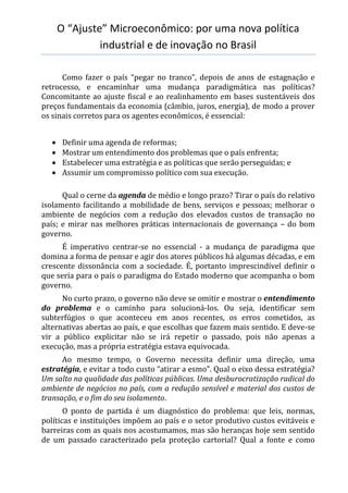 O “Ajuste” Microeconômico: por uma nova política
industrial e de inovação no Brasil
Como fazer o país “pegar no tranco”, depois de anos de estagnação e
retrocesso, e encaminhar uma mudança paradigmática nas políticas?
Concomitante ao ajuste fiscal e ao realinhamento em bases sustentáveis dos
preços fundamentais da economia (câmbio, juros, energia), de modo a prover
os sinais corretos para os agentes econômicos, é essencial:
 Definir uma agenda de reformas;
 Mostrar um entendimento dos problemas que o país enfrenta;
 Estabelecer uma estratégia e as políticas que serão perseguidas; e
 Assumir um compromisso político com sua execução.
Qual o cerne da agenda de médio e longo prazo? Tirar o país do relativo
isolamento facilitando a mobilidade de bens, serviços e pessoas; melhorar o
ambiente de negócios com a redução dos elevados custos de transação no
país; e mirar nas melhores práticas internacionais de governança – do bom
governo.
É imperativo centrar-se no essencial - a mudança de paradigma que
domina a forma de pensar e agir dos atores públicos há algumas décadas, e em
crescente dissonância com a sociedade. É, portanto imprescindível definir o
que seria para o país o paradigma do Estado moderno que acompanha o bom
governo.
No curto prazo, o governo não deve se omitir e mostrar o entendimento
do problema e o caminho para solucioná-los. Ou seja, identificar sem
subterfúgios o que aconteceu em anos recentes, os erros cometidos, as
alternativas abertas ao país, e que escolhas que fazem mais sentido. E deve-se
vir a público explicitar não se irá repetir o passado, pois não apenas a
execução, mas a própria estratégia estava equivocada.
Ao mesmo tempo, o Governo necessita definir uma direção, uma
estratégia, e evitar a todo custo “atirar a esmo”. Qual o eixo dessa estratégia?
Um salto na qualidade das políticas públicas. Uma desburocratização radical do
ambiente de negócios no país, com a redução sensível e material dos custos de
transação, e o fim do seu isolamento.
O ponto de partida é um diagnóstico do problema: que leis, normas,
políticas e instituições impõem ao país e o setor produtivo custos evitáveis e
barreiras com as quais nos acostumamos, mas são heranças hoje sem sentido
de um passado caracterizado pela proteção cartorial? Qual a fonte e como
 