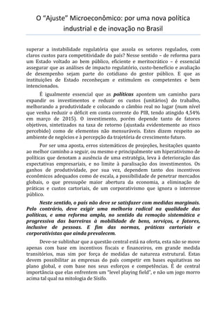 O “Ajuste” Microeconômico: por uma nova política
industrial e de inovação no Brasil
superar a instabilidade regulatória que assola os setores regulados, com
claros custos para competitividade do país? Nesse sentido – de reforma para
um Estado voltado ao bem público, eficiente e meritocrático – é essencial
assegurar que as análises de impacto regulatório, custo-benefício e avaliação
de desempenho sejam parte do cotidiano do gestor público. E que as
instituições de Estado reconheçam e estimulem os competentes e bem
intencionados.
É igualmente essencial que as políticas apontem um caminho para
expandir os investimentos e reduzir os custos (unitários) do trabalho,
melhorando a produtividade e colocando o câmbio real no lugar (num nível
que venha reduzir o déficit em conta corrente do PIB, tendo atingido 4,54%
em março de 2015). O investimento, porém depende tanto de fatores
objetivos, sintetizados na taxa de retorno (ajustada evidentemente ao risco
percebido) como de elementos não mensuráveis. Estes dizem respeito ao
ambiente de negócios e à percepção da trajetória de crescimento futuro.
Por ser uma aposta, erros sistemáticos de projeções, hesitações quanto
ao melhor caminho a seguir, ou mesmo e principalmente um hiperativismo de
políticas que denotam a ausência de uma estratégia, leva à deterioração das
expectativas empresariais, e no limite à paralisação dos investimentos. Os
ganhos de produtividade, por sua vez, dependem tanto dos incentivos
econômicos adequados como de escala, a possibilidade de penetrar mercados
globais, o que pressupõe maior abertura da economia, a eliminação de
práticas e custos cartoriais, de um corporativismo que ignora o interesse
público.
Neste sentido, o país não deve se satisfazer com medidas marginais.
Pelo contrário, deve exigir uma melhoria radical na qualidade das
políticas, e uma reforma ampla, no sentido da remoção sistemática e
progressiva das barreiras à mobilidade de bens, serviços, e fatores,
inclusive de pessoas. E fim das normas, práticas cartoriais e
corporativistas que ainda prevalecem.
Deve-se sublinhar que a questão central está na oferta, esta não se move
apenas com base em incentivos fiscais e financeiros, em grande medida
transitórios, mas sim por força de medidas de natureza estrutural. Estas
devem possibilitar as empresas do país competir em bases equitativas no
plano global, e com base nos seus esforços e competências. É de central
importância que elas enfrentem um “level playing field”, e não um jogo morro
acima tal qual na mitologia de Sísifo.
 