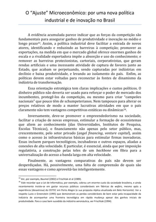 O “Ajuste” Microeconômico: por uma nova política
industrial e de inovação no Brasil
A evidência acumulada parece indicar que as forças da competição são
fundamentais para assegurar ganhos de produtividade e inovação no médio e
longo prazo33. Assim, a política industrial deve facilitar a entrada de novos
atores, identificando e reduzindo as barreiras à competição; promover as
exportações, na medida em que o mercado global oferece enormes ganhos de
escala e a rivalidade exportadora impõe a absorção e uso do conhecimento; e
remover as barreiras protecionistas, cartoriais, corporativistas, que geram
rendas artificiais e uma incessante atividade de captura de favores junto ao
Estado, que acabam se perpetuando, sendo capturadas por indústrias em
declínio e baixa produtividade, e levando ao isolamento do país. Enfim, as
políticas devem estar voltadas para reconectar às fontes de dinamismo da
indústria de transformação.
Essa orientação estratégica tem claras implicações e custos políticos. O
dinheiro público não deveria ser usado para reforçar o poder de mercado dos
incumbentes, protegê-los da competição, ou mesmo para criar “campeões
nacionais” que pouco têm de schumpeterianos. Nem tampouco para alterar os
preços relativos de modo a manter lucrativas atividades em que o país
claramente não tem vantagens competitivas estáticas ou dinâmicas34.
Inversamente, deve-se promover o empreendedorismo na sociedade,
facilitar a criação de novas empresas, estimular a formação de ecossistemas
que aliem ao conhecimento (das Universidades, Institutos de Pesquisa,
Escolas Técnicas), o financiamento não apenas pelo setor público, mas,
crescentemente, pelo setor privado (angel financing, venture capital), assim
como o acesso às infraestruturas básicas para estimular firmas inovadoras.
Essas incluem parques tecnológicos, incubadoras e outros espaços, aliadas a
conexões de alta velocidade. E particular, é essencial, ainda que por imposição
regulatória, a construção pelas teles de um backbone em fibra para a
universalização do acesso a banda larga em alta velocidade.
Finalmente, as vantagens comparativas do país não devem ser
desperdiçadas. Há, possivelmente, uma falta de compreensão de quais são
essas vantagens e como aproveitá-las inteligentemente.
33
Ver, por exemplo, Baumol (2002) e Frischtak et al (1989).
34
Vale recordar que a Lei de Informática, por exemplo, cobrou um enorme custo da sociedade brasileira, e ainda
recentemente insiste-se em gastar recursos públicos consideráveis em fábricas de wafers, mesmo após a
experiência (desastrosa) do CEITEC em Porto Alegre (e sua proposta réplica atualizada em Belo Horizonte). Ver a
respeito Luzio e Greenstein (1995) que demonstram as perdas consideráveis de bem estar pela incapacidade da
indústria de acompanhar uma fronteira tecnológica em rápida mudança apesar dos ganhos iniciais de
produtividade. Para o caso bem sucedido da indústria aeronáutica, ver Frischtak (1994).
 